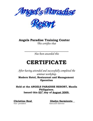 Angels Paradise Training Center
                 This certifies that


                    Has been awarded this


                  CERTIFICATE
     After having attended and successfully completed the
                      seminar workshop.
     Modern Hotel, Restaurant and Management
                     Operation

  Held at the ANGELS PARADISE RESORT, Manila
                    Philippines.
        Issued this 03rd day of August 2009.


Christine Real                    Gladys Sarmiento
Vice- president                  Executive Director
 