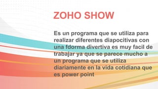 ZOHO SHOW
Es un programa que se utiliza para
realizar diferentes diapocitivas con
una fdorma divertiva es muy facil de
trabajar ya que se parece mucho a
un programa que se utiliza
diariamente en la vida cotidiana que
es power point
 