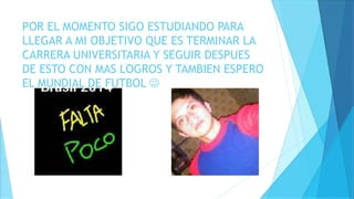POR EL MOMENTO SIGO ESTUDIANDO PARA
LLEGAR A MI OBJETIVO QUE ES TERMINAR LA
CARRERA UNIVERSITARIA Y SEGUIR DESPUES
DE ESTO CON MAS LOGROS Y TAMBIEN ESPERO
EL MUNDIAL DE FUTBOL 
 