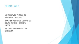 SOBRE MI :
ME GUSTA EL FUTBOL EL
PATINAJE ..EL CINE
TAMBIEN ALGUNOS DEPORTES
COMO TENNIS , BASKET,
INDOR …
ME GUSTA DEMASIADO MI
CARRERA
 