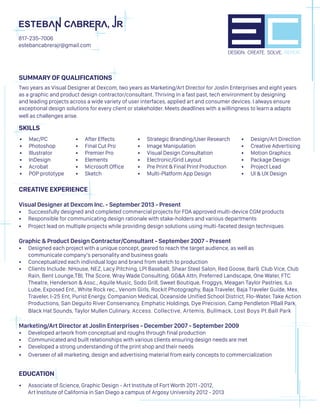 SUMMARY OF QUALIFICATIONS	
Two years as Visual Designer at Dexcom, two years as Marketing/Art Director for Joslin Enterprises and eight years
as a graphic and product design contractor/consultant. Thriving in a fast past, tech environment by designing
and leading projects across a wide variety of user interfaces, applied art and consumer devices. I always ensure
exceptional design solutions for every client or stakeholder. Meets deadlines with a willingness to learn a adapts
well as challenges arise.
SKILLS
CREATIVE EXPERIENCE
Visual Designer at Dexcom Inc. - September 2013 - Present
•	 Successfully designed and completed commercial projects for FDA approved multi-device CGM products
•	 Responsible for communicating design rationale with stake-holders and various departments
•	 Project lead on multiple projects while providing design solutions using multi-faceted design techniques
Graphic & Product Design Contractor/Consultant - September 2007 - Present
•	 Designed each project with a unique concept, geared to reach the target audience, as well as
communicate company’s personality and business goals
•	 Conceptualized each individual logo and brand from sketch to production
•	 Clients Include: NHouse, NEZ, Lacy Pitching, LPI Baseball, Shear Steel Salon, Red Goose, Bar9, Club Vice, Club
Rain, Bent Lounge,TBI, The Score, Wray Wade Consulting, GG&A Attn, Preferred Landscape, One Water, FTC
Theatre, Henderson & Assc., Aquile Music, Sodo Grill, Sweet Boutique, Froggys, Meagan Taylor Pastries, ILo
Lube, Exposed Ent., White Rock rec., Venom Girls, Rockit Photography, Baja Traveler, Baja Traveler Guide, Mex.
Traveler, I-25 Ent, Purist Energy, Companion Medical, Oceanside Unified School District, Flo-Water, Take Action
Productions, San Deguito River Conservancy, Emphatic Holdings, Dye Precision, Camp Pendleton PBall Park,
Black Hat Sounds, Taylor Mullen Culinary, Access. Collective, Artemis, Bullmack, Lost Boys Pt.Ball Park
Marketing/Art Director at Joslin Enterprises - December 2007 - September 2009
•	 Developed artwork from conceptual and roughs through final production
•	 Communicated and built relationships with various clients ensuring design needs are met
•	 Developed a strong understanding of the print shop and their needs
•	 Overseer of all marketing, design and advertising material from early concepts to commercialization
EDUCATION
•	 Associate of Science, Graphic Design - Art Institute of Fort Worth 2011 -2012,
Art Institute of California in San Diego a campus of Argosy University 2012 - 2013
DESIGN. CREATE. SOLVE. REPEAT.
817-235-7006
estebancabrerajr@gmail.com
•	 After Effects
•	 Final Cut Pro
•	 Premier Pro
•	 Elements
•	 Microsoft Office
•	 Sketch
•	 Mac/PC
•	 Photoshop
•	 Illustrator
•	 InDesign
•	 Acrobat
•	 POP prototype
•	 Strategic Branding/User Research
•	 Image Manipulation
•	 Visual Design Consultation
•	 Electronic/Grid Layout
•	 Pre Print & Final Print Production
•	 Multi-Platform App Design
•	 Design/Art Direction
•	 Creative Advertising
•	 Motion Graphics
•	 Package Design
•	 Project Lead
•	 UI & UX Design
 