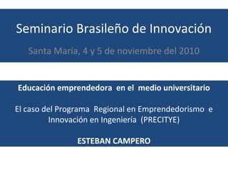 Seminario Brasileño de Innovación
Santa María, 4 y 5 de noviembre del 2010
Educación emprendedora en el medio universitario
El caso del Programa Regional en Emprendedorismo e
Innovación en Ingeniería (PRECITYE)
ESTEBAN CAMPERO
 
