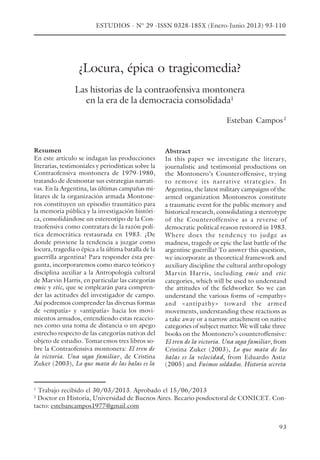 93
¿Locura, épica o tragicomedia?
Las historias de la contraofensiva montonera
en la era de la democracia consolidada1
Esteban Campos2
Abstract
In this paper we investigate the literary,
journalistic and testimonial productions on
the Montonero’s Counteroffensive, trying
to remove its narrative strategies. In
Argentina, the latest military campaigns of the
armed organization Montoneros constitute
a traumatic event for the public memory and
historical research, consolidating a stereotype
of the Counteroffensive as a reverse of
democratic political reason restored in 1983.
Where does the tendency to judge as
madness, tragedy or epic the last battle of the
argentine guerrilla? To answer this question,
we incorporate as theoretical framework and
auxiliary discipline the cultural anthropology
Marvin Harris, including emic and etic
categories, which will be used to understand
the attitudes of the fieldworker. So we can
understand the various forms of «empathy»
and «antipathy» toward the armed
movements, understanding these reactions as
a take away or a narrow attachment on native
categories of subject matter. We will take three
books on the Montonero’s counteroffensive:
El tren de la victoria. Una saga familiar, from
Cristina Zuker (2003), Lo que mata de las
balas es la velocidad, from Eduardo Astiz
(2005) and Fuimos soldados. Historia secreta
Resumen
En este artículo se indagan las producciones
literarias, testimoniales y periodísticas sobre la
Contraofensiva montonera de 1979-1980,
tratando de desmontar sus estrategias narrati-
vas. En la Argentina, las últimas campañas mi-
litares de la organización armada Montone-
ros constituyen un episodio traumático para
la memoria pública y la investigación históri-
ca, consolidándose un estereotipo de la Con-
traofensiva como contratara de la razón polí-
tica democrática restaurada en 1983. ¿De
donde proviene la tendencia a juzgar como
locura, tragedia o épica a la última batalla de la
guerrilla argentina? Para responder ésta pre-
gunta, incorporaremos como marco teórico y
disciplina auxiliar a la Antropología cultural
de Marvin Harris, en particular las categorías
emic y etic, que se emplearán para compren-
der las actitudes del investigador de campo.
Así podremos comprender las diversas formas
de «empatía» y «antipatía» hacia los movi-
mientos armados, entendiendo estas reaccio-
nes como una toma de distancia o un apego
estrecho respecto de las categorías nativas del
objeto de estudio. Tomaremos tres libros so-
bre la Contraofensiva montonera: El tren de
la victoria. Una saga familiar, de Cristina
Zuker (2003), Lo que mata de las balas es la
1
Trabajo recibido el 30/03/2013. Aprobado el 15/06/2013
2
Doctor en Historia, Universidad de Buenos Aires. Becario posdoctoral de CONICET. Con-
tacto: estebancampos1977@gmail.com
ESTUDIOS - N° 29 -ISSN 0328-185X (Enero-Junio 2013) 93-110
 