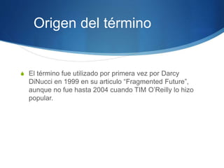 Origen del término
S El término fue utilizado por primera vez por Darcy
DiNucci en 1999 en su articulo “Fragmented Future”,
aunque no fue hasta 2004 cuando TIM O’Reilly lo hizo
popular.
 