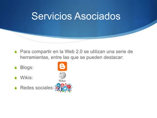 S Para compartir en la Web 2.0 se utilizan una serie de
herramientas, entre las que se pueden destacar:
S Blogs:
S Wikis:
S Redes sociales:
Servicios Asociados
 