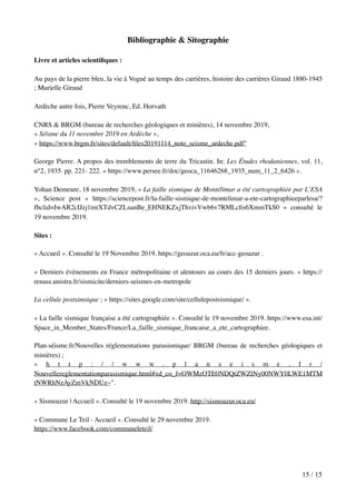 Bibliographie & Sitographie
Livre et articles scientiﬁques :
Au pays de la pierre bleu, la vie à Vogué au temps des carrières, histoire des carrières Giraud 1880-1945
; Murielle Giraud
Ardèche autre fois, Pierre Veyrenc, Ed. Horvath
CNRS & BRGM (bureau de recherches géologiques et minières), 14 novembre 2019,
« Séisme du 11 novembre 2019 en Ardèche »,
« https://www.brgm.fr/sites/default/ﬁles20191114_note_seisme_ardeche.pdf"
George Pierre. A propos des tremblements de terre du Tricastin. In: Les Études rhodaniennes, vol. 11,
n°2, 1935. pp. 221- 222. « https://www.persee.fr/doc/geoca_11646268_1935_num_11_2_6426 ».
Yohan Demeure, 18 novembre 2019, « La faille sismique de Montélimar a été cartographiée par L’ESA
», Science post « https://sciencepost.fr/la-faille-sismique-de-montelimar-a-ete-cartographieeparlesa/?
fbclid=IwAR2cIJzj1mrXTdvCZLsunBe_EHNEKZxjThvivVwb6v7RMLcﬁs6XmmTkS0 » consulté le
19 novembre 2019.
Sites :
« Accueil ». Consulté le 19 Novembre 2019. https://geoazur.oca.eu/fr/acc-geoazur .
« Derniers évènements en France métropolitaine et alentours au cours des 15 derniers jours. » https://
renass.unistra.fr/sismicite/derniers-seismes-en-metropole
La cellule postsimsique ; « https://sites.google.com/site/cellulepostsismique/ ».
« La faille sismique française a été cartographiée ». Consulté le 19 novembre 2019. https://www.esa.int/
Space_in_Member_States/France/La_faille_sismique_francaise_a_ete_cartographiee.
Plan-séisme.fr/Nouvelles réglementations parasismique/ BRGM (bureau de recherches géologiques et
minières) ;
« h t t p : / / w w w . p l a n s e i s m e . f r /
Nouvellereglementationparasismique.html#xd_co_f=OWMzOTE0NDQtZWZlNy00NWY0LWE1MTM
tNWRhNzAyZmVkNDUz~".
« Sismoazur | Accueil ». Consulté le 19 novembre 2019. http://sismoazur.oca.eu/
« Commune Le Teil - Accueil ». Consulté le 29 novembre 2019.
https://www.facebook.com/communeleteil/
/15 15
 