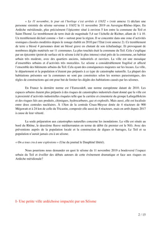 « Le 11 novembre, le jour où l’horloge s’est arrêtée à 11h52 » (voir annexe 1) déclare une
personne sinistrée du séisme survenue à 11h52 le 11 novembre 2019 en Auvergne-Rhône-Alpes. En
Ardèche méridionale, plus précisément l’épicentre situé à environ 5 km entre la commune du Teil et
Saint-Thomé. Le tremblement de terre était de magnitude 5,4 sur l’échelle de Richter, allant de 1 à 10.
Un tremblement déclaré comme « fort » surtout pour la région. Il se concentre dans une zone d’activités
sismiques classées modérées depuis le zonage établit en 2010 par l’Etat (voir annexe 2). Ce tremblement
de terre a blessé 4 personnes dont un blessé grave en chutant de son échafaudage. Et provoquant de
nombreux dégâts matériels sur 11 communes. La plus touchée était la commune du Teil. Cela s’explique
par un épicentre (point de surface où le séisme à été le plus intense) situé près de la commune, un habitat
urbain très modeste, avec des quartiers anciens, industriels et ouvriers. La ville est une mosaïque
d’ensembles urbains et d’activités très morcelées. Le séisme a considérablement fragilisé et affecté
l’ensemble des bâtiments urbains du Teil. Cela ayant des conséquences majeures sur les locaux. La ville,
le département et la population n’étaient pas préparés à ce type de catastrophe naturelle. La plupart des
habitations présentes sur la communes ne sont pas construites selon les normes parasismiques, des
règles de constructions qui ont pour but de limiter les dégâts des habitations causés par les séismes.
En France la dernière norme est l’Eurocode8, une norme européenne datant de 2010. Les
espaces urbains étaient plus préparés à des risques de catastrophes industriels étant donné que la ville est
à proximité d’activités industrielles risquées telle que la carrière et cimenterie du groupe LafargeHolcim
et des risques liés aux produits, chimiques, hydrocarbures, gaz et explosifs. Mais aussi, elle est localisée
entre deux centrales nucléaires. À 13km de la centrale Cruas-Meysse dotée de 4 réacteurs de 900
Mégawatt et à 24 km de celle du Tricastin, composée elle aussi de 4 réacteurs, mais en arrêt depuis 2017
à cause de leur vétusté.
La seule préparation aux catastrophes naturelles concerne les inondations. La ville est située au
bord du Rhône, le deuxième ﬂeuve méditerranéen en terme de débit (le premier est le Nil). Avec des
préventions auprès de la population locale et la construction de digues et barrages, Le Teil et sa
population n’aurait jamais cru à un séisme.
« On a tous cru à une explosions » (Une du journal le Dauphiné libéré).
Nous pourrions nous demander en quoi le séisme du 11 novembre 2019 a bouleversé l’espace
urbain du Teil et éveiller des débats autours de cette événement dramatique et face aux risques en
Ardèche méridionale?
I- Une petite ville ardéchoise impactée par un Séisme
/2 15
 