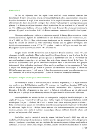 Contexte local
Le Teil est implantée dans une région d’une sismicité classée modérée. Pourtant, des
tremblements de terres forts, comme celui-ci surviennent de temps à autres. La commune est située dans
la vallée rhodanienne. Il s’agit d’une avant-frontière de la plaque Eurasienne rencontrant la plaque
africaine dans les Alpes. Les activités sismiques dans cet axe s’expliquent par la tectonique de ces deux
plaques. Et le dernier gros séisme dans cette vallée à proximité du site, est un séisme fort, d’intensité 7-8
en 1873 à Châteauneuf du Rhône à 7 km au Sud du Teil (unité de mesure des séismes en fonction de la
puissance dégagée à la surface allant de 1 à 10). D’autres secousses sont aussi répertoriées dans le passé.
Chroniques rhodanienne, géologie et géographie naturelle de George Pierre recense un certain
nombres de secousses. A propos des tremblements de terre du Tricastin : Les Études rhodaniennes, vol.
11, n°2, 1935. pp. 221-222. Nous observons des témoignages sur des secousses à répétition dans la
région du Tricastin un territoire de forme ellipsoïdale parallèle aux plis pyrénéo-provençaux. Des
épisodes de tremblement de terre de 1772 à 1773, pendant 19 mois, en 1873 pour une durée d’un mois.
Et des petites secousses autours des années 1907 pendant 3 ans.
Les plus récents épisodes de secousses dans la région du Tricastin datent du 16 mai 1934, des
vibrements de faibles amplitudes. Mais le chercheur Pierre George élimine la piste de séisme due à la
tectonique des plaques en démontrant que ces épisodes de tremblement sont liées à l’éboulement de
cavernes karstiques, souterraines, très présentes dans cette région calcaire du sud de la France. Le
Séisme du 11 novembre n’était pas un éboulement caverneux. Mais la rencontre entre deux plaques
tectoniques à faible profondeur (maximum 3,5 km) que les scientiﬁques ont pu cartographier à l’aide
d’images d’un interférogramme qui permet de quantiﬁer les déformations du sol depuis le satellite de
l’ESA (European space agency) (voir annexe 3). Les sismologues ont constaté un soulèvement de terre
de 8 centimètres sur les failles les plus béantes. La cause du séisme doit encore être déterminée.
Pourquoi Le Teil plus touchée que d’autres communes ?
La commune du Teil est la plus touchées par ce séisme de magnitude 5,4. Les dégâts matériels
sont nombreux avec 2600 habitations touchées, 751 personnes ont évacué leurs domiciles, 19,5% de la
ville est impactée peu ou sévèrement (données du vendredi 29 novembre à 17h). L’épicentre est à 5
kilomètres de la ville. L’hypocentre se situe entre 1 et 3,5km de profondeur, ce qui est relativement
faible. De plus, la géologie du site a beaucoup inﬂuencé la répercutions du séisme sur les habitations.
Les compositions des sols en fonctions des lieux peuvent « ampliﬁer les ondes sismiques et les
dégâts. C’est ce que l’on appelle des effets de sites » Jérôme Vergne, physicien adjoint du bureau central
sismologique Français ; La Tribune, 14/11/2019, « Nous n’avons aucun moyen de prévoir un séisme ».
Cette combinaisons de facteurs ont entrainé une intensité sismique importante, fragilisant voir écroulant
les habitations. En plus de cela Le Teil est connue pour être ville anciennement ouvrière, avec des foyers
modestes, anciens, faits à partir de matériaux locaux et peu robustes. Différents domiciles urbains sont
présents sur la commune. (Voir annexe 4).
Les habitats ouvriers construis à partir des années 1940 jusqu’au années 1980, sont bâtis en
mâchefer, un béton composés de résidus de matières recyclés, types pouzzolanes, sables, liés par de la
chaux et / ou ciments, peu coûteux mais peu consistant. Ils sont aussi construits de béton non ferraillé et
de briques, le tout sans normes parasismiques. Ils ont été, avec les habitations anciennes faites de pierres
/3 15
 