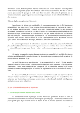 et matériaux locaux,. Cette maçonnerie précaire, vieillissante dans la ville ardéchoise faisait déjà débat
avant le séisme obligeant la plupart des habitations à être rasées ou reconstruites. En effet la ville ne
pouvait plus assumer le passage de poids lourd dans son centre ville depuis le printemps car les
vibrations récurrentes que provoquent les semis remorques menacent de faire effondrer les bâtisses les
plus modestes.
Bilan des dégâts, descriptions des événements :
Les stigmates du séisme sont considérables: 11 communes touchées, dont Le Teil lourdement,
qui a dû fermer sont centre ville. L’église menaçait fortement de s’effondrer sur elle-même, le clocher a
dû être démonté pour ne pas qu’il s’effondre sur la place centrale (voir annexe 5). Des habitations
anciennes et vétustes de la ville ont été évacuées et étayées car celle-ci sont trop dangereuses car elles
présentent un risque d’effondrement. L’accès ouest de la ville, par la route nationale 102 est condamné
pour une durée pour l’instant indéterminée (voir annexe 6). Ces mesures sont obligatoirement prises car
le quartier Mélas, traversé par l’axe majeur de la ville à été lourdement touché. Notamment avec son
église romane classée Monument Historique, datant du IX ème siècle (voir annexe 7).
Le secteur le plus impacté de la localité est le quartier de la Rouvière, le foyer d’habitation le
plus proche de l’épicentre. Encore aujourd’hui, gisent des maisons éventrées et des terrasses effondrées:
14 maisons Classées « rouge », une classée « noire » par les experts et sapeurs pompiers (Voir annexe
8).
Ce quartier mettra un bon nombre d’années à retrouver sa tranquillité et à se rebâtir. Il restera en
mémoire des habitants du Teil avec les stigmates du séisme très impressionnants et bouleversants la vie
quotidienne de la population locale.
Au total 2600 logements sont impactés, 751 personnes sinistrés, 4 blessé, 2321 De pompiers
mobilisés, venant de toute la France. La ville de Le Teil ainsi de 4 autres communes (Alba-la-Romaine,
Rochemaure, Viviers, Saint-Thomé) ont été classées en Etat de catastrophe naturelle. Cela devrait
permettre un rétablissement plus rapide de la ville et de la population devant les assurances et travaux à
venir.
Le 11 novembre 2019, de nombreuses personnes se sont retrouvées à la rue, dépourvues de toit.
Elles ont due trouver un nouveau logement à l’aide de la solidarité citoyenne. Une trace d’histoire s’est
écrite dans leur vie, nombreux sont ceux qui ne retrouverons pas leur domicile familiale bâtit depuis des
générations sur ces terres ardéchoises.
II- Un événement marquant et troublant
Le Teil une plaque tournante perturbée par le séisme
Le tremblement de terre a provoqué un choc dans la vie quotidienne du Teil. En outre, la
commune anciennement très industrialisée était un point géostratégique. Un véritable carrefour reliant
par sa grande gare, et par un vaste réseau de chemin de fer, les matières premières des carrières et
/4 15
 