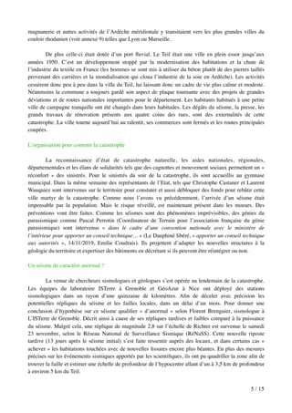 magnanerie et autres activités de l’Ardèche méridionale y transitaient vers les plus grandes villes du
couloir rhodanien (voir annexe 9) telles que Lyon ou Marseille.
De plus celle-ci était dotée d’un port ﬂuvial. Le Teil était une ville en plein essor jusqu’aux
années 1950. C’est un développement stoppé par la modernisation des habitations et la chute de
l’industrie du textile en France (les hommes se sont mis à utiliser du béton plutôt de des pierres taillés
provenant des carrières et la mondialisation qui cloua l’industrie de la soie en Ardèche). Les activités
cessèrent donc peu à peu dans la ville du Teil, lui laissant donc un cadre de vie plus calme et modeste.
Néanmoins la commune a toujours gardé son aspect de plaque tournante avec des projets de grandes
déviations et de routes nationales importantes pour le département. Les habitants habitués à une petite
ville de campagne tranquille ont été changés dans leurs habitudes. Les dégâts du séisme, la presse, les
grands travaux de rénovation présents aux quatre coins des rues, sont des externalités de cette
catastrophe. La ville tourne aujourd’hui au ralentit, ses commerces sont fermés et les routes principales
coupées.
L’organisation pour contenir la catastrophe
La reconnaissance d’état de catastrophe naturelle, les aides nationales, régionales,
départementales et les élans de solidarités tels que des cagnottes et mouvement sociaux permettent un «
réconfort » des sinistrés. Pour le sinistrés du soir de la catastrophe, ils sont accueillis au gymnase
municipal. Dans la même semaine des représentants de l’Etat, tels que Christophe Castaner et Laurent
Wauquiez sont intervenus sur le territoire pour constater et aussi débloquer des fonds pour rebâtir cette
ville martyr de la catastrophe. Comme nous l’avons vu précédemment, l’arrivée d’un séisme était
impensable par la population. Mais le risque réveillé, est maintenant présent dans les moeurs. Des
préventions vont être faites. Comme les séismes sont des phénomènes imprévisibles, des génies du
parasismique comme Pascal Perrotin (Coordinateur de Terrain pour l’association française du génie
parasismique) sont intervenus « dans le cadre d’une convention nationale avec le ministère de
l’intérieur pour apporter un conseil technique… » (Le Dauphiné libéré, « apporter un conseil technique
aux autorités », 14/11/2019, Emilie Coudrais). Ils projettent d’adapter les nouvelles structures à la
géologie du territoire et expertiser des bâtiments en décrétant si ils peuvent être réintégrer ou non.
Un séisme de caractère anormal ?
La venue de chercheurs sismologues et géologues s’est opérée au lendemain de la catastrophe.
Les équipes du laboratoire ISTerre à Grenoble et GéoAzur à Nice ont déployé des stations
sismologiques dans un rayon d’une quinzaine de kilomètres. Aﬁn de déceler avec précision les
potentielles répliques du séisme et les failles locales, dans un délai d’un mois. Pour donner une
conclusion d’hypothèse sur ce séisme qualiﬁer « d’anormal » selon Florent Brenguier, sismologue à
L’ISTerre de Grenoble. Décrit ainsi à cause de ses répliques tardives et faibles comparé à la puissance
du séisme. Malgré cela, une réplique de magnitude 2,8 sur l’échelle de Richter est survenue le samedi
23 novembre, selon le Réseau National de Surveillance Sismique (RéNaSS). Cette nouvelle riposte
tardive (13 jours après le séisme initial) s’est faite ressentir auprès des locaux, et dans certains cas «
achever » les habitations touchées avec de nouvelles ﬁssures encore plus béantes. En plus des mesures
précises sur les événements sismiques apportés par les scientiﬁques, ils ont pu quadriller la zone aﬁn de
trouver la faille et estimer une échelle de profondeur de l’hypocentre allant d’un à 3,5 km de profondeur
à environ 5 km du Teil.
/5 15
 