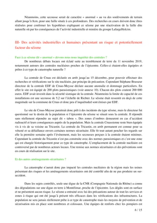 Néanmoins, cette secousse serait de caractère « anormal » au vu des soulèvements de terrain
allant jusqu’à 8cm, pour une faille située à ces profondeurs. Des recherches en cours doivent donc êtres
réalisées pour conﬁrmer les hypothèses expliquant ce séisme par une réactivation de la faille dite
naturelle où par les conséquences de l’activité industrielle et minière du groupe LafargeHolcim.
III- Des activités industrielles et humaines présentant un risque et potentiellement
facteur du séisme
Face à ce séisme dit « anormal » devons nous nous inquiéter des centrales ?
De nombreux débats locaux ont éclaté suite au tremblement de terre du 11 novembre 2019,
notamment autours des centrales nucléaires proches de l’épicentre. Celles-ci étaient-elles équipées et
prêtes à ce type de catastrophe naturelle ?
La centrale de Cruas est déclarée en arrêt jusqu’au 15 décembre, pour pouvoir effectuer des
recherches et vériﬁcations sur le site nucléaire, par principe de précaution. Cependant Stéphane Brasseur
directeur de la centrale EDF de Cruas-Meysse déclare aucune anomalie et dommage particuliers. En
effet le site est équipé de 200 plots parasismiques (voir annexe 10). Chacun des plots coutent 200 000
euros. EDF avait investit dans la sécurité sismique de la centrale. Néanmoins la limite de capacité de ces
installations est une secousse de 5,2 sur l’échelle de Richter. Le séisme était ressentit en deçà de cette
magnitude sur la commune de Cruas et donc peu d’inquiétuded sont émises par EDF.
Le site de Cruas-Meysse paraitrait donc prêt à des incidents du type séisme, mais le directeur fut
questionné sur le destin de la population si l’épicentre du séisme se situait sous la centrale. Il répondit
sans réellement répondre au sujet dit « tabou ». Des zones d’ombres demeurent en cas d’accident
radioactif et leurs conséquences auprès de la population. Mais la centrale Cruassienne reste bien équipée
vis à vis de sa voisine au Tricastin. La centrale du Tricastin, en arrêt permanent est connue pour sa
vétusté et sa défaillance envers certaines normes sécuritaire. Elle ﬁt tout autant pencher les regards sur
elle la première semaine après l’événement, mais les secousses perçues à la centrale étaient minimes.
Cependant la centrale du Tricastin n’est pas construite avec des normes parasismiques et c’est une zone
qui est chargée historiquement pour ce type de catastrophe. L’emplacement de la centrale nucléaire est
controversé par de nombreux acteurs locaux. Une remise aux normes sécuritaires et des préventions sont
en cours de réalisation sur le site.
Et des autres aménagements sécuritaires ?
La catastrophe n’aurait donc pas impacté les centrales nucléaires de la région mais les usines
présentant des risques et les aménagements sécuritaires ont été contrôlé aﬁn de ne pas produire un sur-
accident.
Dans les sujets contrôlés, seule une digue de la CNR (Compagnie Nationale du Rhône) a connu
des dégradations sur une digue en terre à Montélimar, proche de l’épicentre. Les dégâts sont en surface
et ne présentent aucun risque. Le séisme a entrainé avec lui des précautions autour de tout les services et
zones à risque qui ont été jusqu’à présent très efﬁcaces dans les vériﬁcations des infrastructures. La
population ne sera jamais réellement prête à ce type de catastrophe mais les moyens de prévention et de
sécurisation mis en place sont nombreux et colossaux. Une équipes de renforts chez les pompiers est
/6 15
 