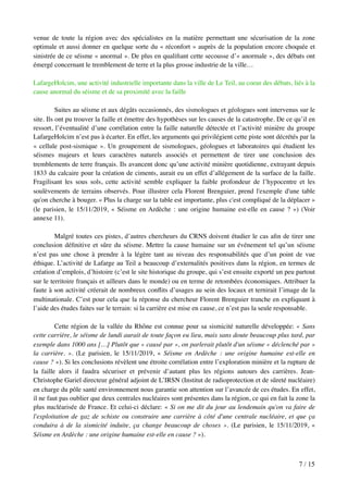 venue de toute la région avec des spécialistes en la matière permettant une sécurisation de la zone
optimale et aussi donner en quelque sorte du « réconfort » auprès de la population encore choquée et
sinistrée de ce séisme « anormal ». De plus en qualiﬁant cette secousse d’« anormale », des débats ont
émergé concernant le tremblement de terre et la plus grosse industrie de la ville…
LafargeHolcim, une activité industrielle importante dans la ville de Le Teil, au coeur des débats, liés à la
cause anormal du séisme et de sa proximité avec la faille
Suites au séisme et aux dégâts occasionnés, des sismologues et géologues sont intervenus sur le
site. Ils ont pu trouver la faille et émettre des hypothèses sur les causes de la catastrophe. De ce qu’il en
ressort, l’éventualité d’une corrélation entre la faille naturelle détectée et l’activité minière du groupe
LafargeHolcim n’est pas à écarter. En effet, les arguments qui privilégient cette piste sont décrétés par la
« cellule post-sismique ». Un groupement de sismologues, géologues et laboratoires qui étudient les
séismes majeurs et leurs caractères naturels associés et permettent de tirer une conclusion des
tremblements de terre français. Ils avancent donc qu’une activité minière quotidienne, extrayant depuis
1833 du calcaire pour la création de ciments, aurait eu un effet d’allégement de la surface de la faille.
Fragilisant les sous sols, cette activité semble expliquer la faible profondeur de l’hypocentre et les
soulèvements de terrains observés. Pour illustrer cela Florent Brenguier, prend l'exemple d'une table
qu'on cherche à bouger. « Plus la charge sur la table est importante, plus c'est compliqué de la déplacer »
(le parisien, le 15/11/2019, « Séisme en Ardèche : une origine humaine est-elle en cause ? ») (Voir
annexe 11).
Malgré toutes ces pistes, d’autres chercheurs du CRNS doivent étudier le cas aﬁn de tirer une
conclusion déﬁnitive et sûre du séisme. Mettre la cause humaine sur un événement tel qu’un séisme
n’est pas une chose à prendre à la légère tant au niveau des responsabilités que d’un point de vue
éthique. L’activité de Lafarge au Teil a beaucoup d’externalités positives dans la région, en termes de
création d’emplois, d’histoire (c’est le site historique du groupe, qui s’est ensuite exporté un peu partout
sur le territoire français et ailleurs dans le monde) ou en terme de retombées économiques. Attribuer la
faute à son activité créerait de nombreux conﬂits d’usages au sein des locaux et ternirait l’image de la
multinationale. C’est pour cela que la réponse du chercheur Florent Brenguier tranche en expliquant à
l’aide des études faites sur le terrain: si la carrière est mise en cause, ce n’est pas la seule responsable.
Cette région de la vallée du Rhône est connue pour sa sismicité naturelle développée: « Sans
cette carrière, le séisme de lundi aurait de toute façon eu lieu, mais sans doute beaucoup plus tard, par
exemple dans 1000 ans […] Plutôt que « causé par », on parlerait plutôt d'un séisme « déclenché par »
la carrière. ». (Le parisien, le 15/11/2019, « Séisme en Ardèche : une origine humaine est-elle en
cause ? »). Si les conclusions révèlent une étroite corrélation entre l’exploration minière et la rupture de
la faille alors il faudra sécuriser et prévenir d’autant plus les régions autours des carrières. Jean-
Christophe Gariel directeur général adjoint de L’IRSN (Institut de radioprotection et de sûreté nucléaire)
en charge du pôle santé environnement nous garantie son attention sur l’avancée de ces études. En effet,
il ne faut pas oublier que deux centrales nucléaires sont présentes dans la région, ce qui en fait la zone la
plus nucléarisée de France. Et celui-ci déclare: « Si on me dit du jour au lendemain qu'on va faire de
l'exploitation de gaz de schiste ou construire une carrière à côté d'une centrale nucléaire, et que ça
conduira à de la sismicité induite, ça change beaucoup de choses ». (Le parisien, le 15/11/2019, «
Séisme en Ardèche : une origine humaine est-elle en cause ? »).
/7 15
 