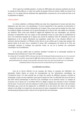 Or il s’agit d’un véritable paradoxe. A moins de 1000 mètres des réacteurs nucléaires du site de
la centrale de Cruas-Meysse, se situe une carrière du groupe Calcia de calcaire, dédiée au ciment (voir
annexe 12). Les études doivent réellement être approfondies et poursuivies car la sureté des lieux et de
la population en dépend.
CONCLUSION :
Le séisme ardéchois a réellement diffusé une onde choc stigmatisant les locaux tant dans leurs
habitations que dans leurs vies quotidiennes. Il renvoi aujourd’hui à des questions de prévention et
d’éthique concernant les activités industrielles de la région. Nous avons ainsi pu étudier les liens entre
les nombreux dégâts occasionnés avec le passé historique de la ville du Teil, sans oublier les communes
aux alentours. Nous avons aussi abordé le rapport des habitants face aux catastrophes, aux activités
humaines et industrielles face aux risques et leur potentielle remise en cause après le tremblement de
terre. Cet événement marquant de la région aura suscité de nombreux élans de solidarités au sein du
département et de la région démontrant une population soudée face à une situation difﬁcile. Les
mémoires doivent demeurer et l’Histoire écrite aﬁn de ne pas oublier que le risque peut toujours être
présent même là où nous nous y attendons le moins. Des conséquences du séisme de Le Teil, une
catastrophe nucléaire et sismique sera peut-être évitée, au vue de la tournure des conclusions
scientiﬁques sur le tremblement.
Il ne faut pas oublier dans la mémoire mondiale l’accident de la catastrophe nucléaire de
Fukushima liée au Séisme du 11 mars 2011 au Japon.
Le séisme du 11 novembre 2019 a été pour moi un réel événement bouleversant de ma vie, il a concerné
ma famille, mes intérêts, beaucoup de difﬁcultés étaient présentes après ce séisme. Je souhaite tout
particulièrement du courage à mes proches ainsi qu’a tout ceux qui sont touchés par cet événement,
notamment dans le lent processus de reconstruction qu’ils entament.
Les difﬁcultés/ Les limites :
Lors de ce devoir effectué j’ai pu constater des limites et connaitre des difﬁcultés. Les
principales limites étaient au niveau du renseignement sur des informations scientiﬁques sur
l’événement récent. J’ai donc procédé par un triage des articles de différents journaux, recueilli un
témoignage, en plus de mon expérience, pour pouvoir parler des faits. La difﬁculté était aussi de faire la
part entre article journalistique et interview d’un scientiﬁque sur les journaux locaux. Le manque de
ressources sur le séisme du 11 novembre 2019 m’a obligé à aiguiser ma curiosité et suivre l’actualité
tout les jours. J’ai du aussi créer du contenues à l’aide de mes connaissances des lieux et des ressources
historiques que j’avais pu lire auparavant. La difﬁculté de ne pas trouver des cartes sur les espaces
urbains m’ont obligé à en improviser une pour pouvoir mieux comprendre les enjeux du territoire. J’ai
mit beaucoup de passion à faire ce devoir sur un sujet local et me concernant.
/8 15
 
