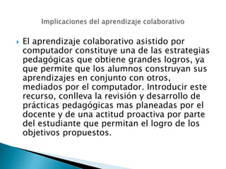    El aprendizaje colaborativo asistido por
    computador constituye una de las estrategias
    pedagógicas que obtiene grandes logros, ya
    que permite que los alumnos construyan sus
    aprendizajes en conjunto con otros,
    mediados por el computador. Introducir este
    recurso, conlleva la revisión y desarrollo de
    prácticas pedagógicas mas planeadas por el
    docente y de una actitud proactiva por parte
    del estudiante que permitan el logro de los
    objetivos propuestos.
 