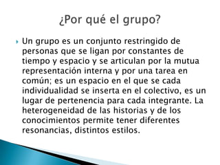    Un grupo es un conjunto restringido de
    personas que se ligan por constantes de
    tiempo y espacio y se articulan por la mutua
    representación interna y por una tarea en
    común; es un espacio en el que se cada
    individualidad se inserta en el colectivo, es un
    lugar de pertenencia para cada integrante. La
    heterogeneidad de las historias y de los
    conocimientos permite tener diferentes
    resonancias, distintos estilos.
 