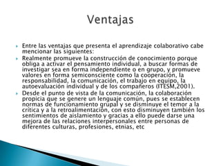    Entre las ventajas que presenta el aprendizaje colaborativo cabe
    mencionar las siguientes:
   Realmente promueve la construcción de conocimiento porque
    obliga a activar el pensamiento individual, a buscar formas de
    investigar sea en forma independiente o en grupo, y promueve
    valores en forma semiconsciente como la cooperación, la
    responsabilidad, la comunicación, el trabajo en equipo, la
    autoevaluación individual y de los compañeros (ITESM,2001).
   Desde el punto de vista de la comunicación, la colaboración
    propicia que se genere un lenguaje común, pues se establecen
    normas de funcionamiento grupal y se disminuye el temor a la
    crítica y a la retroalimentación, con esto disminuyen también los
    sentimientos de aislamiento y gracias a ello puede darse una
    mejora de las relaciones interpersonales entre personas de
    diferentes culturas, profesiones, etnias, etc
 