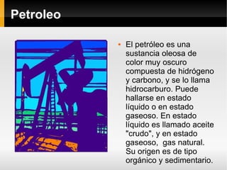 Petroleo El petróleo es una sustancia oleosa de color muy oscuro compuesta de hidrógeno y carbono, y se lo llama hidrocarburo. Puede hallarse en estado líquido o en estado gaseoso. En estado líquido es llamado aceite "crudo", y en estado gaseoso,  gas natural. Su origen es de tipo orgánico y sedimentario. 