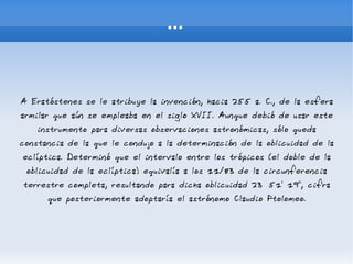... A Eratóstenes se le atribuye la invención, hacia 255 a. C., de la esfera armilar que aún se empleaba en el siglo XVII. Aunque debió de usar este instrumento para diversas observaciones astronómicas, sólo queda constancia de la que le condujo a la determinación de la oblicuidad de la eclíptica. Determinó que el intervalo entre los trópicos (el doble de la oblicuidad de la eclíptica) equivalía a los 11/83 de la circunferencia terrestre completa, resultando para dicha oblicuidad 23º 51' 19", cifra que posteriormente adoptaría el astrónomo Claudio Ptolomeo. 