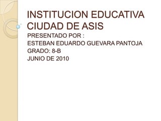 INSTITUCION EDUCATIVA CIUDAD DE ASIS  PRESENTADO POR :  ESTEBAN EDUARDO GUEVARA PANTOJA GRADO: 8-B JUNIO DE 2010 