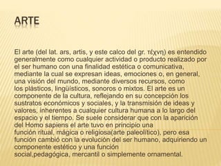 ARTE
El arte (del lat. ars, artis, y este calco del gr. τέχνη) es entendido
generalmente como cualquier actividad o producto realizado por
el ser humano con una finalidad estética o comunicativa,
mediante la cual se expresan ideas, emociones o, en general,
una visión del mundo, mediante diversos recursos, como
los plásticos, lingüísticos, sonoros o mixtos. El arte es un
componente de la cultura, reflejando en su concepción los
sustratos económicos y sociales, y la transmisión de ideas y
valores, inherentes a cualquier cultura humana a lo largo del
espacio y el tiempo. Se suele considerar que con la aparición
del Homo sapiens el arte tuvo en principio una
función ritual, mágica o religiosa(arte paleolítico), pero esa
función cambió con la evolución del ser humano, adquiriendo un
componente estético y una función
social,pedagógica, mercantil o simplemente ornamental.
 