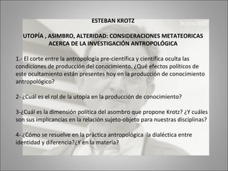 ESTEBAN KROTZ

  UTOPÍA , ASIMBRO, ALTERIDAD: CONSIDERACIONES METATEORICAS
           ACERCA DE LA INVESTIGACIÓN ANTROPOLÓGICA

1.- El corte entre la antropología pre-científica y científica oculta las
condiciones de producción del conocimiento. ¿Qué efectos políticos de
este ocultamiento están presentes hoy en la producción de conocimiento
antropológico?

2- ¿Cuál es el rol de la utopía en la producción de conocimiento?

3-¿Cuál es la dimensión política del asombro que propone Krotz? ¿Y cuáles
son sus implicancias en la relación sujeto-objeto para nuestras disciplinas?

4- ¿Cómo se resuelve en la práctica antropológica la dialéctica entre
identidad y diferencia?¿Y en la materia?
 