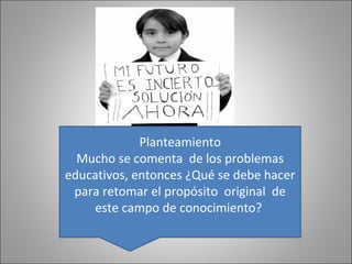 Planteamiento
  Mucho se comenta de los problemas
educativos, entonces ¿Qué se debe hacer
 para retomar el propósito original de
     este campo de conocimiento?
 