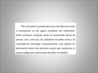 Por otra parte se puede decir que esta obra nos invita
a sumergirnos en las aguas revoltosas del relativismo.
Dicha invitación responde tanto al incontenible deseo de
pensar, una y otra vez, las relaciones de poder como a la
necesidad de interrogar incesantemente unos efectos de
dominación tanto más desleales cuanto que conforman el
propio código que usamos para descifrar la realidad.
 
