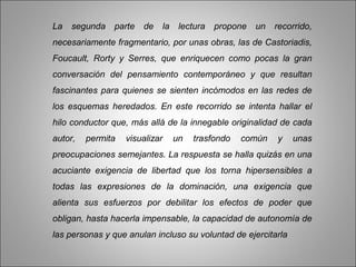 La   segunda   parte   de       la    lectura   propone   un   recorrido,
necesariamente fragmentario, por unas obras, las de Castoriadis,
Foucault, Rorty y Serres, que enriquecen como pocas la gran
conversación del pensamiento contemporáneo y que resultan
fascinantes para quienes se sienten incómodos en las redes de
los esquemas heredados. En este recorrido se intenta hallar el
hilo conductor que, más allá de la innegable originalidad de cada
autor,   permita   visualizar        un   trasfondo   común    y   unas
preocupaciones semejantes. La respuesta se halla quizás en una
acuciante exigencia de libertad que los torna hipersensibles a
todas las expresiones de la dominación, una exigencia que
alienta sus esfuerzos por debilitar los efectos de poder que
obligan, hasta hacerla impensable, la capacidad de autonomía de
las personas y que anulan incluso su voluntad de ejercitarla
 