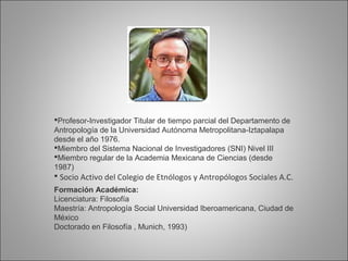 Profesor-Investigador Titular de tiempo parcial del Departamento de
Antropología de la Universidad Autónoma Metropolitana-Iztapalapa
desde el año 1976.
Miembro del Sistema Nacional de Investigadores (SNI) Nivel III
Miembro regular de la Academia Mexicana de Ciencias (desde
1987)
 Socio Activo del Colegio de Etnólogos y Antropólogos Sociales A.C.
Formación Académica:
Licenciatura: Filosofía
Maestría: Antropología Social Universidad Iberoamericana, Ciudad de
México
Doctorado en Filosofía , Munich, 1993)
 