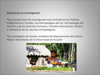 Experiencia en Investigación:

Su principal línea de investigación está centrada en las Políticas
Indigenistas en Yucatán, Las Antropologías del sur, Antropología del
derecho y de los derechos humanos, Filosofía intercultural, Historia
y metateoría de las ciencias antropológicas.

Es investigador de tiempo completo del departamento de Cultura
Maya e Identidades de la Universidad de Yucatán
 