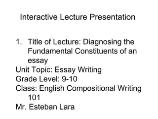 1. Title of Lecture: Diagnosing the
Fundamental Constituents of an
essay
Unit Topic: Essay Writing
Grade Level: 9-10
Class: English Compositional Writing
101
Mr. Esteban Lara
Interactive Lecture Presentation
 