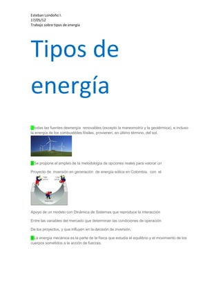 Esteban Londoño l.
17/05/12
Trabajo sobre tipos de energía




Tipos de
energía
1:todas las fuentes deenergía renovables (excepto la mareomotriz y la geotérmica), e incluso
la energía de los combustibles fósiles, provienen, en último término, del sol.




2:Se propone el empleo de la metodología de opciones reales para valorar un

Proyecto de inversión en generación de energía eólica en Colombia, con el




Apoyo de un modelo con Dinámica de Sistemas que reproduce la interacción

Entre las variables del mercado que determinan las condiciones de operación

De los proyectos, y que influyen en la decisión de inversión.

3:La energía mecánica es la parte de la física que estudia el equilibrio y el movimiento de los
cuerpos sometidos a la acción de fuerzas.
 
