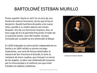 BARTOLOMÉ ESTEBAN MURILLO
Pintor español. Nació en 1617 en el seno de una
familia de catorce hermanos, de los que él fue el
benjamín. Quedó huérfano de padre a los nueve
años y perdió a su madre apenas seis meses
después. Una de sus hermanas mayores, Ana, se
hizo cargo de él y le permitió frecuentar el taller de
un pariente pintor, Juan del Castillo. Aunque
inculcado por su padre ya era aficionado al dibujo.
En 1630 trabajaba ya como pintor independiente en
Sevilla y en 1645 recibió su primer encargo
importante, una serie de lienzos destinados al
claustro de San Francisco el Grande; la serie se
compone de trece cuadros, que incluyen La cocina
de los ángeles, la obra más celebrada del conjunto
por la minuciosidad y el realismo con que están
tratados los objetos cotidianos.
Bartolomé Esteban Murillo
Bartolomé Esteban Murillo
 