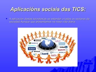 Aplicacións ssoocciiaaiiss ddaass TTIICCSS:: 
 AA aapplliiccaacciióónn ddeessttaass tteeccnnoollooxxííaass ssee eesstteennddeerr aa ttooddooss ooss sseeccttoorreess ddaa 
ssoocciieeddaadd..AAuunnqquuee qquuee pprreesseennttaammooss nnaa nnoossaa vviiddaa ddiiaarriiaa 
 