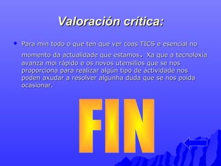 VVaalloorraacciióónn ccrrííttiiccaa:: 
 PPaarraa mmiinn ttooddoo oo qquuee tteenn qquuee vveerr ccooaass TTIICCSS ee eesseenncciiaall nnoo 
mmoommeennttoo ddaa aaccttuuaalliiddaaddee qquuee eessttaammooss.. XXaa qquuee aa tteeccnnoollooxxííaa 
aavvaannzzaa mmooii rrááppiiddoo ee ooss nnoovvooss uutteennssiilliiooss qquuee ssee nnooss 
pprrooppoorrcciioonnaa ppaarraa rreeaalliizzaarr aallggúúnn ttiippoo ddee aaccttiivviiddaaddee nnooss 
ppooddeenn aaxxuuddaarr aa rreessoollvveerr aallgguunnhhaa dduuddaa qquuee ssee nnooss ppooiiddaa 
ooccaassiioonnaarr.. 
