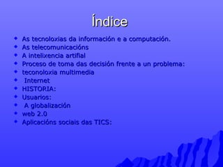ÍÍnnddiiccee 
 AAss tteeccnnoollooxxiiaass ddaa iinnffoorrmmaacciióónn ee aa ccoommppuuttaacciióónn.. 
 AAss tteelleeccoommuunniiccaacciióónnss 
 AA iinntteelliixxeenncciiaa aarrttiiffiiaall 
 PPrroocceessoo ddee ttoommaa ddaass ddeecciissiióónn ffrreennttee aa uunn pprroobblleemmaa:: 
 tteeccoonnoollooxxiiaa mmuullttiimmeeddiiaa 
 IInntteerrnneett 
 HHIISSTTOORRIIAA:: 
 UUssuuaarriiooss:: 
 AA gglloobbaalliizzaacciióónn 
 wweebb 22..00 
 AApplliiccaacciióónnss ssoocciiaaiiss ddaass TTIICCSS:: 
 