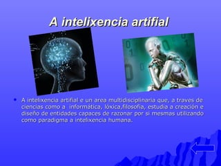 AA iinntteelliixxeenncciiaa aarrttiiffiiaall 
 AA iinntteelliixxeenncciiaa aarrttiiffiiaall ee uunn aarreeaa mmuullttiiddiisscciipplliinnaarriiaa qquuee,, aa ttrraavveess ddee 
cciieenncciiaass ccoommoo aa iinnffoorrmmááttiiccaa,, llóóxxiiccaa,,ffiilloossooffiiaa,, eessttuuddiiaa aa ccrreeaacciióónn ee 
ddiisseeññoo ddee eennttiiddaaddeess ccaappaacceess ddee rraazzoonnaarr ppoorr ssii mmeessmmaass uuttiilliizzaannddoo 
ccoommoo ppaarraaddiiggmmaa aa iinntteelliixxeenncciiaa hhuummaannaa.. 
 