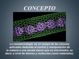 CONCEPTO 
La nanotecnología es un campo de las ciencias 
aplicadas dedicado al control y manipulación de 
la materia a una escala menor que un micrómetro, es 
decir, a nivel de átomos y moléculas (nano materiales). 
 
