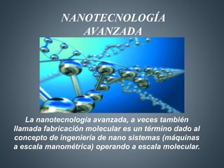 NANOTECNOLOGÍA 
AVANZADA 
La nanotecnología avanzada, a veces también 
llamada fabricación molecular es un término dado al 
concepto de ingeniería de nano sistemas (máquinas 
a escala manométrica) operando a escala molecular. 
 