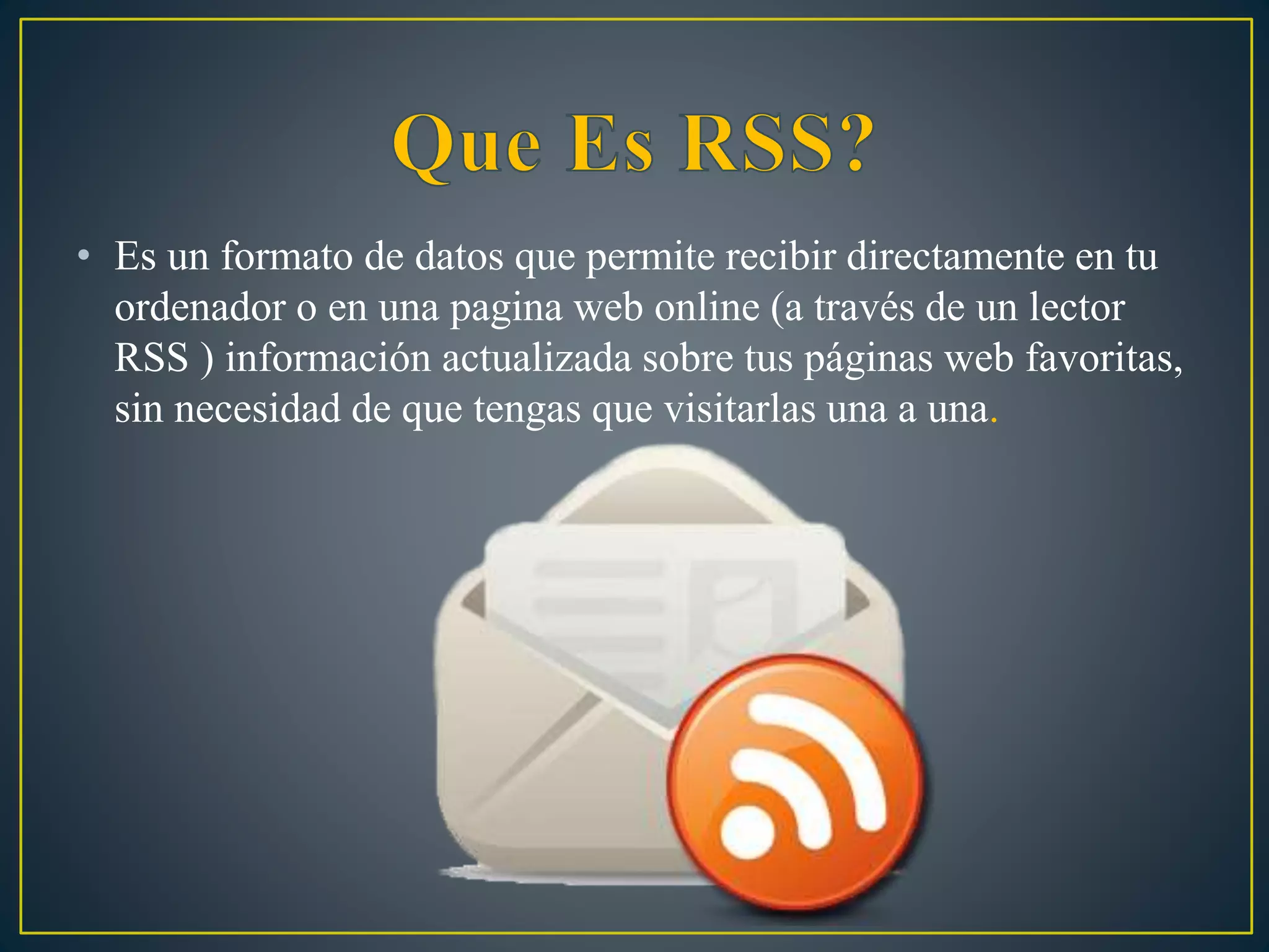 • Es un formato de datos que permite recibir directamente en tu
ordenador o en una pagina web online (a través de un lector
RSS ) información actualizada sobre tus páginas web favoritas,
sin necesidad de que tengas que visitarlas una a una.
 
