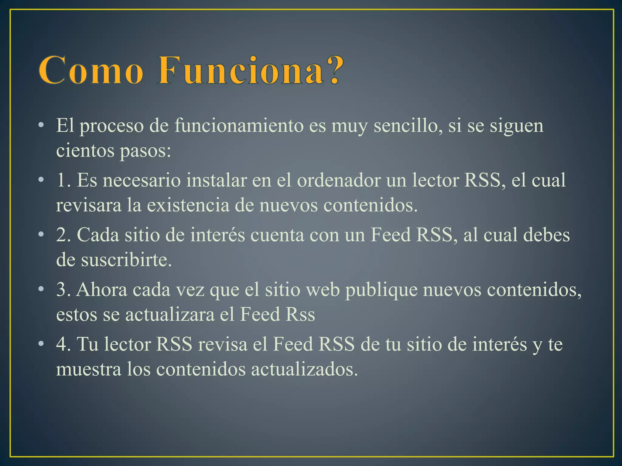 • El proceso de funcionamiento es muy sencillo, si se siguen
cientos pasos:
• 1. Es necesario instalar en el ordenador un lector RSS, el cual
revisara la existencia de nuevos contenidos.
• 2. Cada sitio de interés cuenta con un Feed RSS, al cual debes
de suscribirte.
• 3. Ahora cada vez que el sitio web publique nuevos contenidos,
estos se actualizara el Feed Rss
• 4. Tu lector RSS revisa el Feed RSS de tu sitio de interés y te
muestra los contenidos actualizados.
 