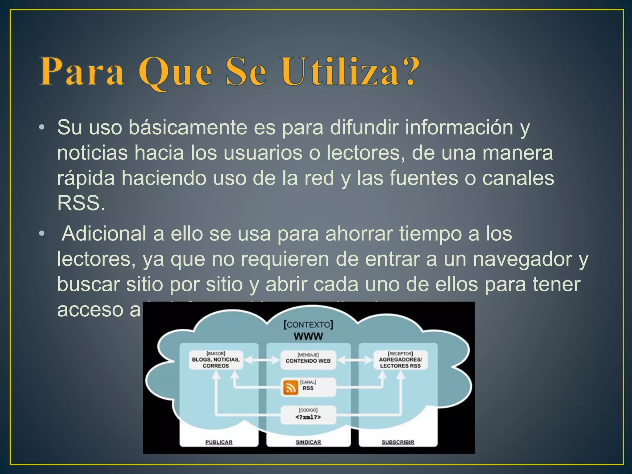 • Su uso básicamente es para difundir información y
noticias hacia los usuarios o lectores, de una manera
rápida haciendo uso de la red y las fuentes o canales
RSS.
• Adicional a ello se usa para ahorrar tiempo a los
lectores, ya que no requieren de entrar a un navegador y
buscar sitio por sitio y abrir cada uno de ellos para tener
acceso a la información actualizada.
 