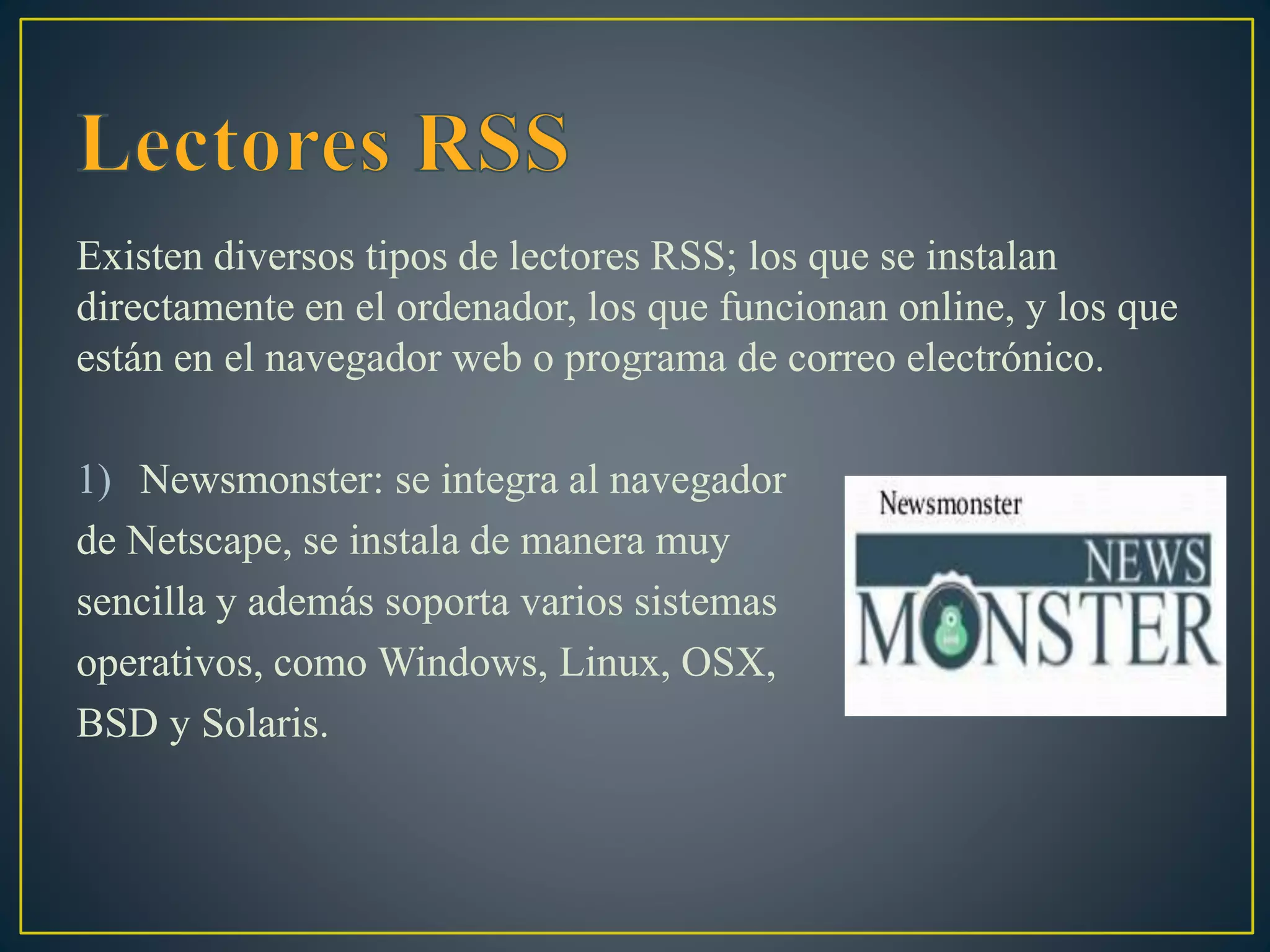 Existen diversos tipos de lectores RSS; los que se instalan
directamente en el ordenador, los que funcionan online, y los que
están en el navegador web o programa de correo electrónico.
1) Newsmonster: se integra al navegador
de Netscape, se instala de manera muy
sencilla y además soporta varios sistemas
operativos, como Windows, Linux, OSX,
BSD y Solaris.
 
