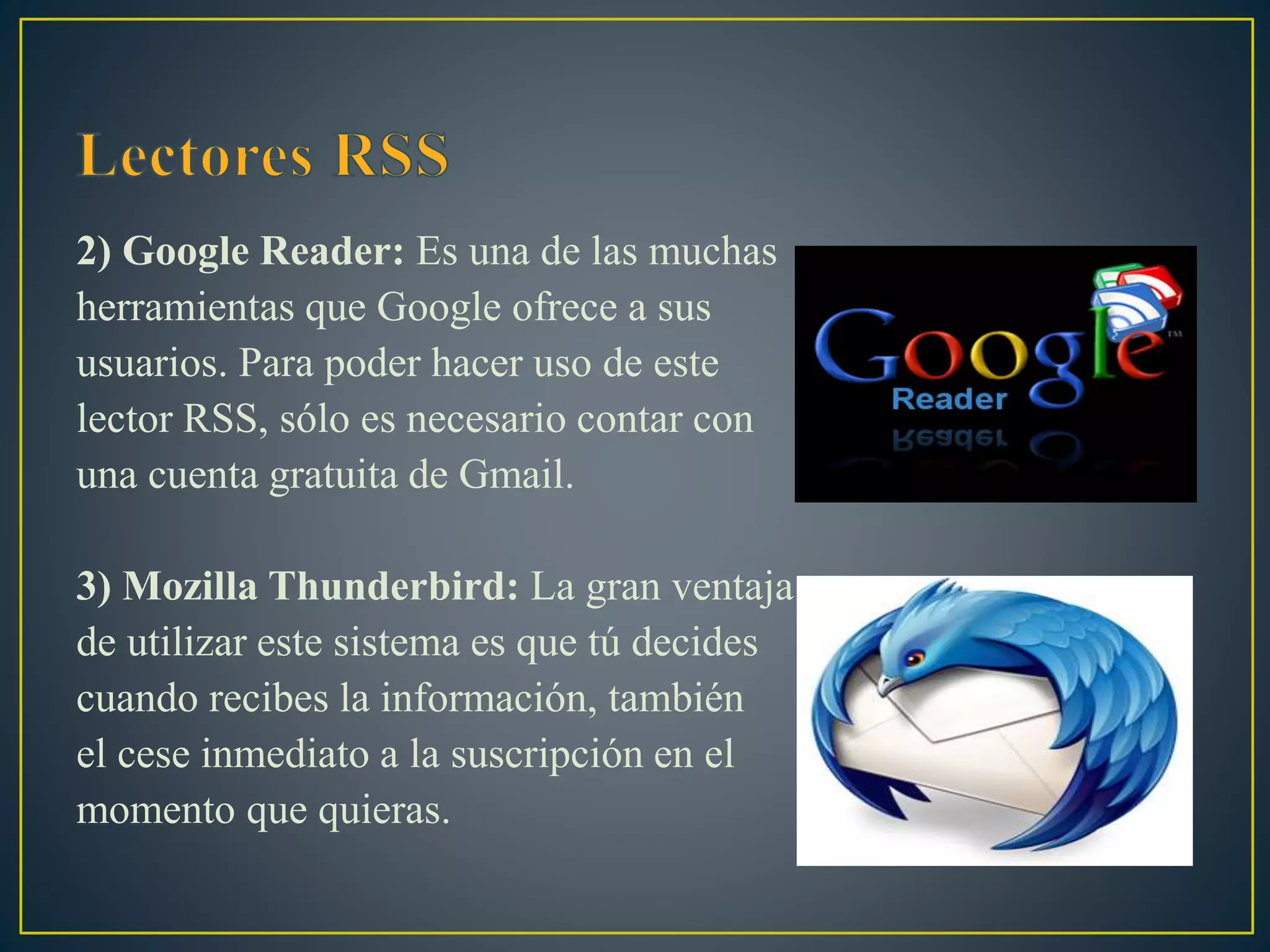 2) Google Reader: Es una de las muchas
herramientas que Google ofrece a sus
usuarios. Para poder hacer uso de este
lector RSS, sólo es necesario contar con
una cuenta gratuita de Gmail.
3) Mozilla Thunderbird: La gran ventaja
de utilizar este sistema es que tú decides
cuando recibes la información, también
el cese inmediato a la suscripción en el
momento que quieras.
 