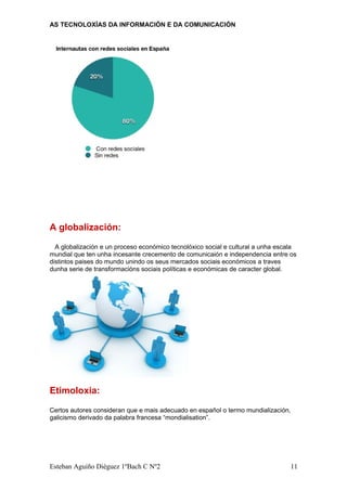 AS TECNOLOXÍAS DA INFORMACIÓN E DA COMUNICACIÓN
A globalización:
A globalización e un proceso económico tecnolóxico social e cultural a unha escala
mundial que ten unha incesante crecemento de comunicaión e independencia entre os
distintos paises do mundo unindo os seus mercados sociais económicos a traves
dunha serie de transformacións sociais políticas e económicas de caracter global.
Etimoloxia:
Certos autores consideran que e mais adecuado en español o termo mundialización,
galicismo derivado da palabra francesa “mondialisation”.
Esteban Aguiño Diéguez 1ºBach C Nº2 11
 