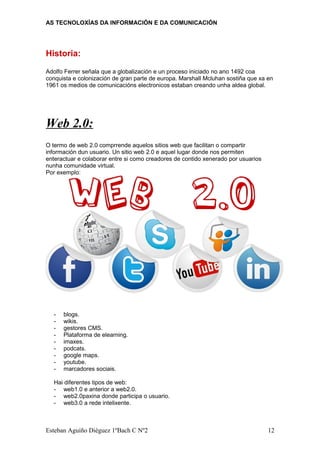 AS TECNOLOXÍAS DA INFORMACIÓN E DA COMUNICACIÓN
Historia:
Adolfo Ferrer señala que a globalización e un proceso iniciado no ano 1492 coa
conquista e colonización de gran parte de europa. Marshall Mcluhan sostiña que xa en
1961 os medios de comunicacións electronicos estaban creando unha aldea global.
Web 2.0:
O termo de web 2.0 comprrende aquelos sitios web que facilitan o compartir
información dun usuario. Un sitio web 2.0 e aquel lugar donde nos permiten
enteractuar e colaborar entre si como creadores de contido xenerado por usuarios
nunha comunidade virtual.
Por exemplo:
- blogs.
- wikis.
- gestores CMS.
- Plataforma de elearning.
- imaxes.
- podcats.
- google maps.
- youtube.
- marcadores sociais.
Hai diferentes tipos de web:
- web1.0 e anterior a web2.0.
- web2.0paxina donde participa o usuario.
- web3.0 a rede intelixente.
Esteban Aguiño Diéguez 1ºBach C Nº2 12
 