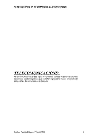AS TECNOLOXÍAS DA INFORMACIÓN E DA COMUNICACIÓN
TELECOMUNICACIÓNS:
As telecomunicacións e toda aquila recepción de señales de calquera natureza
tipicamente electromagnéticas que conteñen signos sóns imaxes en conclusión
calquera tipo de comunicación a distancia.
Esteban Aguiño Diéguez 1ºBach C Nº2 4
 