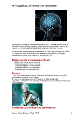 AS TECNOLOXÍAS DA INFORMACIÓN E DA COMUNICACIÓN
A intelixencia artifial e un area multidisciplinaria que, a traves de ciencias como a
informática, lóxica,filosofia, estudia a creación e diseño de entidades capaces de
razonar por si mesmas utilizando como paradigma a intelixencia humana.
En xeral reune amplios campos os cales teñen en común a posibilidades de pensar
por si mesmos. Jhon Mc Carthy acuñou a expresión de intelixencia artificial a
capacidade de pensar por si mesmo un elemento non vivo.
Categorias de intelixencia artificial:
-sistemas que pensan como humanos.
- sistemas que actuan como humanos.
- sistemas que pensan como humanos.
- sistemas que pensan racionalmente.
- sistemas que actuan racionalmente.
Historia:
As ideas máis básicas do termo intelixencia artificial encontraronse en grecia
formuladas polo gregos na súa época.
O primeiro en falar deste termo foi Aristoteles do (384 ao 322 A.C).
Logo máis adiante tamen o mencionou un escritor chamado Ramon Lull no seu libro
titulado Magma.
A intelixencia artificial e os sentimentos:
Esteban Aguiño Diéguez 1ºBach C Nº2 6
 