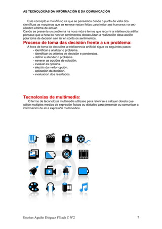 AS TECNOLOXÍAS DA INFORMACIÓN E DA COMUNICACIÓN
Este concepto e moi difuso xa que se pensamos dende o punto de vista dos
cientificos as maquinas que se xeneran estan feitas para imitar aos humanos no seo
cerebro eforma de actuar.
Cando se presenta un problema na nosa vida e temos que recurrir a intelixencia artifial
pensase que a hora de non ter sentimentos obstaculizan a realización desa acción
pola toma de decisión sen ter en conta os sentimentos.
Proceso de toma das decisión frente a un problema:
A hora de toma de decisións a intelixenncia artificial sigue os seguintes pasos:
- identificar e analizar o problema.
- identificar os criterios de decisión e ponderalos.
- definir a atender o problema.
- xenerar as opcións de solución.
- evaluar as opcións.
- eleción da mellor opción.
- aplicación da decisión.
- evaluacion dos resultados.
Tecnoloxias de multimedia:
O termo de teconoloxia multimedia utilizase para referirse a calquer obxeto que
utilice multiples medios de expresión fisicos ou dixitales para presentar ou comunicar a
información de ali a expresión multimedios.
Esteban Aguiño Diéguez 1ºBach C Nº2 7
 