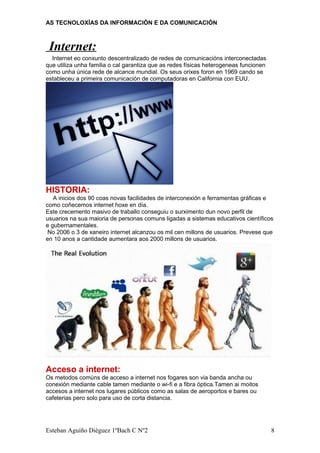 AS TECNOLOXÍAS DA INFORMACIÓN E DA COMUNICACIÓN
Internet:
Internet eo conxunto descentralizado de redes de comunicacións interconectadas
que utiliza unha familia o cal garantiza que as redes físicas heterogeneas funcionen
como unha única rede de alcance mundial. Os seus orixes foron en 1969 cando se
estableceu a primeira comunicación de computadoras en California con EUU.
HISTORIA:
A inicios dos 90 coas novas facilidades de interconexión e ferramentas gráficas e
como coñecemos internet hoxe en día.
Este crecemento masivo de traballo conseguiu o surximento dun novo perfil de
usuarios na sua maioria de personas comuns ligadas a sistemas educativos científicos
e gubernamentales.
No 2006 o 3 de xaneiro internet alcanzou os mil cen millons de usuarios. Prevese que
en 10 anos a cantidade aumentara aos 2000 millons de usuarios.
Acceso a internet:
Os metodos comúns de acceso a internet nos fogares son via banda ancha ou
conexión mediante cable tamen mediante o wi-fi e a fibra óptica.Tamen ai moitos
accesos a internet nos lugares públicos como as salas de aeroportos e bares ou
cafeterias pero solo para uso de corta distancia.
Esteban Aguiño Diéguez 1ºBach C Nº2 8
 